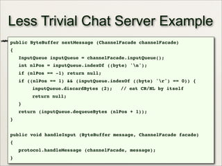 46
Less Trivial Chat Server Example
public ByteBuffer nextMessage (ChannelFacade channelFacade)
{
InputQueue inputQueue = channelFacade.inputQueue();
int nlPos = inputQueue.indexOf ((byte) 'n');
if (nlPos == -1) return null;
if ((nlPos == 1) && (inputQueue.indexOf ((byte) 'r') == 0)) {
inputQueue.discardBytes (2); // eat CR/NL by itself
return null;
}
return (inputQueue.dequeueBytes (nlPos + 1));
}
public void handleInput (ByteBuffer message, ChannelFacade facade)
{
protocol.handleMessage (channelFacade, message);
}
 