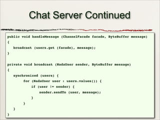 47
Chat Server Continued
public void handleMessage (ChannelFacade facade, ByteBuffer message)
{
broadcast (users.get (facade), message);
}
private void broadcast (NadaUser sender, ByteBuffer message)
{
synchronized (users) {
for (NadaUser user : users.values()) {
if (user != sender) {
sender.sendTo (user, message);
}
}
}
}
 