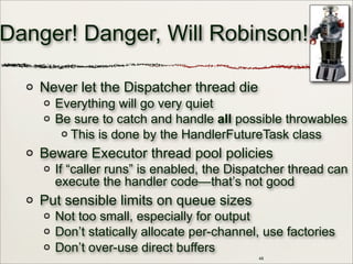 48
Danger! Danger, Will Robinson!
Never let the Dispatcher thread die
Everything will go very quiet
Be sure to catch and handle all possible throwables
This is done by the HandlerFutureTask class
Beware Executor thread pool policies
If “caller runs” is enabled, the Dispatcher thread can
execute the handler code—that’s not good
Put sensible limits on queue sizes
Not too small, especially for output
Don’t statically allocate per-channel, use factories
Don’t over-use direct buffers
 