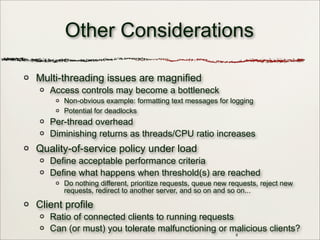 8
Other Considerations
Multi-threading issues are magnified
Access controls may become a bottleneck
Non-obvious example: formatting text messages for logging
Potential for deadlocks
Per-thread overhead
Diminishing returns as threads/CPU ratio increases
Quality-of-service policy under load
Define acceptable performance criteria
Define what happens when threshold(s) are reached
Do nothing different, prioritize requests, queue new requests, reject new
requests, redirect to another server, and so on and so on...
Client profile
Ratio of connected clients to running requests
Can (or must) you tolerate malfunctioning or malicious clients?
 