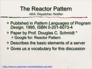 AKA: Dispatcher, Notifier
9
The Reactor Pattern
Published in Pattern Languages of Program
Design, 1995, ISBN 0-201-6073-4
Paper by Prof. Douglas C. Schmidt *
Google for: Reactor Pattern
Describes the basic elements of a server
Gives us a vocabulary for this discussion
* http://www.cs.wustl.edu/~schmidt/patterns-ace.html
 