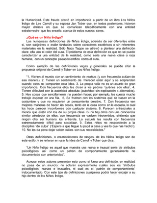 la Humanidad. Este fraude creció en importancia a partir de un libro Los Niños
Índigo de Lee Carroll y su esposa Jan Tober que, en textos posteriores, hicieron
mayor énfasis en que se comunican telepáticamente con una entidad
extraterrestre que les enseña acerca de estos nuevos seres.
¿Qué es un Niño Índigo?
Las numerosas definiciones de Niños Índigo, además de ser diferentes entre
sí, son subjetivas o están fundadas sobre caracteres esotéricos o sin referentes
materiales en la realidad. Sólo Nacy Tappe se atrevió a plantear una definición
clara: ella usó el color del aura. El problema de esta definición es que no se puede
caracterizar a una entidad de la realidad, como sería una nueva clase o raza
humana, con un concepto pseudocientífico como el aura.
Como ejemplo de las definiciones vagas y generales se puede citar la
propuesta original de Carroll y Tober en Los Niños Índigo:
“1. Vienen al mundo con un sentimiento de realeza (y con frecuencia actúan de
esa manera). 2. Tienen un sentimiento de ‘merecer estar aquí’ y se sorprenden
cuando otros no comparten esta idea. 3. La propia valía no es un asunto de gran
importancia. Con frecuencia ellos les dicen a los padres ‘quiénes son ellos’. 4.
Tienen dificultad con la autoridad absoluta (autoridad sin explicación o alternativa).
5. Hay cosas que sencillamente no pueden hacer; por ejemplo, les cuesta mucho
trabajo esperar en una fila. 6. Se frustran con los sistemas que se basan en la
costumbre y que no requieren un pensamiento creativo. 7. Con frecuencia ven
mejores maneras de hacer las cosas, tanto en la casa como en la escuela, lo cual
los hace parecer inconformes con cualquier sistema. 8. Parecen antisociales a
menos que estén con los de su propia clase. Si no hay otros con una conciencia
similar alrededor de ellos, con frecuencia se vuelven introvertidos, sintiendo que
ningún otro ser humano los entiende. La escuela les resulta con frecuencia
extremadamente difícil para socializar. 9. Estos niños no responderán a la
disciplina ‘de culpa’ (‘Espera a que llegue tu papá a casa y vea lo que has hecho’).
10. No les da pena dejar saber cuáles son sus necesidades."
Otras definiciones, o enumeraciones de rasgos, de los Niños Índigo son de
este estilo, y se reiteran en usar la idea de Carroll y Tober que dice:
“Un Niño Índigo es aquel que muestra una nueva e inusual serie de atributos
psicológicos así como un patrón de comportamiento generalmente no
documentado con anterioridad”.
Aunque estos autores presentan esto como si fuera una definición, en realidad
no pasa de un anuncio: no aclaran expresamente cuáles son los ‘atributos
psicológicos’ nuevos e inusuales, ni cual es el ‘patrón de comportamiento’
indocumentado. Con este tipo de definiciones cualquiera podrá hacer encajar a su
hijo dentro de los Niños Índigo.
 