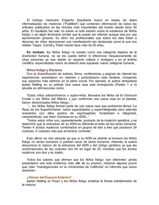 El biólogo mexicano Edgardo Sepúlveda buscó en bases de datos
informatizadas de medicina (“PubMed”) que contienen información de todos los
artículos publicados en las revistas más importantes del mundo desde hace 30
años. El resultado fue nulo: no existe un solo estudio sobre la existencia de Niños
Índigo o de algún fenómeno similar que le pueda ser referido aunque sea por una
aproximación grosera. Es decir los profesionales que todos los días tratan a
decenas de niños desconocen una manifestación tan destacada como la que nos
relatan Tappe, Carroll y Tober desde hace más de 20 años.
En síntesis: los Niños Índigo no existen como una categoría objetiva de la
diversidad humana, no se los puede definir ni diferenciar inequívocamente de
otras personas ya sea desde un aspecto cultural o biológico y en el ámbito
científico especializado nunca se detectó esta supuesta nueva categoría humana.
Niños Índigo y Racismo
Con la diversificación de autores, libros, conferencias y páginas de internet las
experiencias aumentaron en volumen y profundizaron esta fantasía, incluyendo
sus aspectos más dañinos en el plano social. Por ejemplo, la autora venezolana
Isabel Stelling en su artículo Una nueva raza esta emergiendo (Partes 1 a 4)
abunda en afirmaciones como:
“Estos niños extraordinarios o súper-niños, llamados los Niños de la Vibración
Cristal o los Niños del Milenio y que conforman una nueva raza en el planeta,
fueron denominados Niños Índigo...”.
“... los Niños Índigo forman parte de una nueva raza que podríamos llamar 'La
Raza de los Superhombres', seres superdotados y superinteligentes pero además
revestidos con altos grados de espiritualidad, honestidad e integridad,
características que traen impresas en su ADN...”.
“Todos estos niños son, aparentemente, producto de la mutación genética, y se
determinó que la estructura de su ADN es diferente al resto de los seres humanos.
Tienen 4 ácidos nucleicos combinados en grupos de tres a tres que producen 24
codones, 4 codones más que el hombre corriente.”
Esto último es otro absurdo ya que si su ADN es distinto al humano los Niños
Índigo no serían humanos ni podrían nacer de seres humanos. Además, la autora
desconoce lo básico de la estructura del ADN y del código genético ya que las
combinaciones de los codones son 64 en lugar de 20, mientras que los ácidos
nucleicos son dos y no cuatro.
Todos los autores que afirman que los Niños Índigo ‘son diferentes’ jamás
presentaron una sola evidencia más allá de su anuncio, inclusive algunos pocos
que citan “investigaciones en la Universidad de California” en informes que nunca
aparecen.
¿Vienen del Espacio Exterior?
Isabel Stelling en Kryon y los Niños Índigo sintetiza la faceta extraterrestre de
la historia:
 