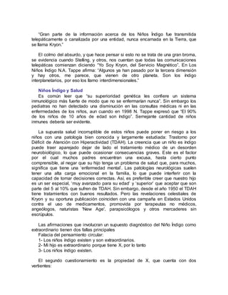 “Gran parte de la información acerca de los Niños Índigo fue transmitida
telepáticamente o canalizada por una entidad, nunca encarnada en la Tierra, que
se llama Kryon.”
El colmo del absurdo, y que hace pensar si esto no se trata de una gran broma,
se evidencia cuando Stelling, y otros, nos cuentan que todas las comunicaciones
telepáticas comienzan diciendo “Yo Soy Kryon, del Servicio Magnético”. En Los
Niños Índigo N.A. Tappe afirma: “Algunos ya han pasado por la tercera dimensión
y hay otros, me parece, que vienen de otro planeta. Son los índigo
interplanetarios, por eso los llamo interdimensionales.”
Niños Índigo y Salud
Es común leer que “su superioridad genética les confiere un sistema
inmunológico más fuerte de modo que no se enfermarían nunca”. Sin embargo los
pediatras no han detectado una disminución en las consultas médicas ni en las
enfermedades de los niños, aun cuando en 1998 N. Tappe expresó que “El 90%
de los niños de 10 años de edad son índigo”. Semejante cantidad de niños
inmunes debería ser evidente.
La supuesta salud incorruptible de estos niños puede poner en riesgo a los
niños con una patología bien conocida y largamente estudiada: Trastorno por
Déficit de Atención con Hiperactividad (TDAH). La creencia que un niño es índigo
puede traer aparejado dejar de lado el tratamiento médico de un desorden
neurobiológico, lo que puede ocasionar consecuencias graves. Este es el factor
por el cual muchos padres encuentran una excusa, hasta cierto punto
comprensible, al negar que su hijo tenga un problema de salud que, para muchos,
significa que tiene una ‘enfermedad mental’. Las patologías neurológicas suelen
tener una alta carga emocional en la familia, lo que puede interferir con la
capacidad de tomar decisiones correctas. Así, es preferible creer que nuestro hijo
es un ser especial, ‘muy avanzado para su edad’ y ‘superior’ que aceptar que son
parte del 5 al 10% que sufren de TDAH. Sin embargo, desde el año 1950 el TDAH
tiene tratamientos con buenos resultados. Pero las revelaciones celestiales de
Kryon y su oportuna publicación coinciden con una campaña en Estados Unidos
contra el uso de medicamentos, promovida por terapeutas no médicos,
angeólogos, naturistas 'New Age', parapsicólogos y otros mercaderes sin
escrúpulos.
Las afirmaciones que involucran un supuesto diagnóstico del Niño Índigo como
extraordinario tienen dos fallas principales
Falacia del pensamiento circular:
1- Los niños índigo existen y son extraordinarios.
2- Mi hijo es extraordinario porque tiene X, por lo tanto
3- Los niños índigo existen.
El segundo cuestionamiento es la propiedad de X, que cuenta con dos
vertientes:
 