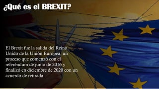¿Qué es el BREXIT?
El Brexit fue la salida del Reino
Unido de la Unión Europea, un
proceso que comenzó con el
referéndum de junio de 2016 y
finalizó en diciembre de 2020 con un
acuerdo de retirada.
 