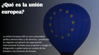 ¿Qué es la unión
europea?
La Unión Europea (UE) es una comunidad
política democrática y de derecho, constituida
en régimen sui géneris de organización
internacional​fundada para propiciar y acoger la
integración y gobernanza en común de los
Estados y las naciones de Europa.
 