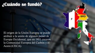 ¿Cuándo se fundó?
El origen de la Unión Europea se puede
atribuir a la unión de algunos países de
Europa Occidental, que en 1951 crearon
la Comunidad Europea del Carbón y el
Acero (CECA).
 