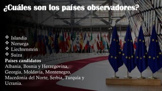 ¿Cuáles son los países observadores?
 Islandia
 Noruega
 Liechtenstein
 Suiza
Países candidatos
Albania, Bosnia y Herzegovina,
Georgia, Moldavia, Montenegro,
Macedonia del Norte, Serbia, Turquía y
Ucrania.
 