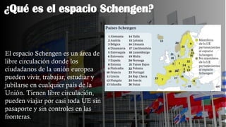 ¿Qué es el espacio Schengen?
El espacio Schengen es un área de
libre circulación donde los
ciudadanos de la unión europea
pueden vivir, trabajar, estudiar y
jubilarse en cualquier país de la
Unión. Tienen libre circulación,
pueden viajar por casi toda UE sin
pasaporte y sin controles en las
fronteras.
 