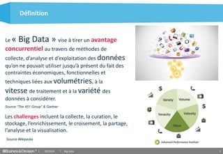 © 2
Définition
03/2014 Big Data
Les challenges incluent la collecte, la curation, le
stockage, l’enrichissement, le croisement, la partage,
l’analyse et la visualisation.
Le « Big Data » vise à tirer un avantage
concurrentiel au travers de méthodes de
collecte, d’analyse et d’exploitation des données
qu’on ne pouvait utiliser jusqu’à présent du fait des
contraintes économiques, fonctionnelles et
techniques liées aux volumétries, à la
vitesse de traitement et à la variété des
données à considérer.
Source “The 451 Group” & Gartner
Source Wikipedia
 
