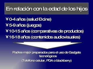 En relación con la edad de los hijos 0-4 años (salud – cine) 5-9 años (juegos) 10-15 años (comparativas de productos) 16-18 años (contenidos audiovisuales) Padres mejor preparados para el uso de Gadgets tecnológicos  (Teléfono celular, PDA o blackberry) 