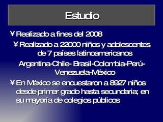 Estudio Realizado a fines del 2008 Realizado a 22000 niños y adolescentes de 7 países latinoamericanos Argentina-Chile- Brasil-Colombia-Perú-Venezuela-México En México se encuestaron a 8927 niños desde primer grado hasta secundaria; en su mayoría de colegios públicos 