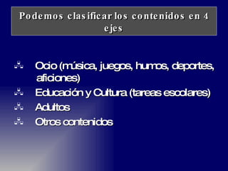Podemos clasificar los contenidos en 4 ejes Ocio (música, juegos, humos, deportes,  aficiones) Educación y Cultura (tareas escolares) Adultos Otros contenidos 