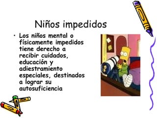 Niños impedidos Los niños mental o físicamente impedidos tiene derecho a recibir cuidados, educación y adiestramiento especiales, destinados a lograr su autosuficiencia   