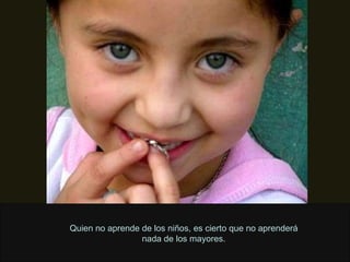 Quien no aprende de los niños, es cierto que no aprenderá nada de los mayores. 