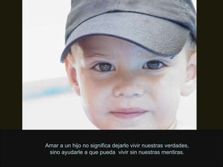 Amar a un hijo no significa dejarlo vivir nuestras verdades, sino ayudarle a que pueda  vivir sin nuestras mentiras. 