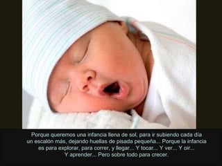 Porque queremos una infancia llena de sol, para ir subiendo cada día un escalón más, dejando huellas de pisada pequeña... Porque la infancia es para explorar, para correr, y llegar... Y tocar... Y ver... Y oir... Y aprender... Pero sobre todo para crecer. 