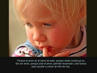 Porque el amor es la clave de todo, porque nadie construye su Ser sin amor, porque solo el amor, permite reconocer y dar fuerza para ayudar a crecer al niño de hoy. 