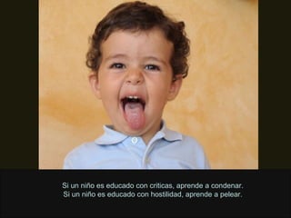 Si un niño es educado con criticas, aprende a condenar. Si un niño es educado con hostilidad, aprende a pelear. 