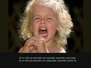 Si un niño es educado con equidad, aprende a ser justo. Si un niño es educado con seguridad, aprende a tener fé. 