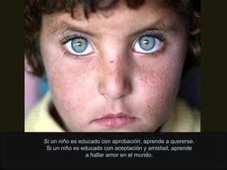 Si un niño es educado con aprobación, aprende a quererse. Si un niño es educado con aceptación y amistad, aprende a hallar amor en el mundo. 