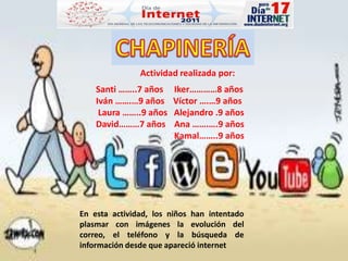 CHAPINERÍA Actividad realizada por: Santi ……..7 años     Iker…………8 años Iván …….…9 años    Víctor ….…9 años    Laura ……..9 años   Alejandro .9 años David………7 años    Ana …….….9 años                                     Kamal……..9 años En esta actividad, los niños han intentado plasmar con imágenes la evolución del correo, el teléfono y la búsqueda de información desde que apareció internet 