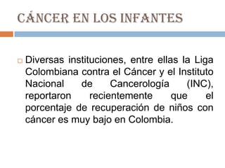 Cáncer en los infantes

   Diversas instituciones, entre ellas la Liga
    Colombiana contra el Cáncer y el Instituto
    Nacional    de      Cancerología     (INC),
    reportaron     recientemente      que     el
    porcentaje de recuperación de niños con
    cáncer es muy bajo en Colombia.
 