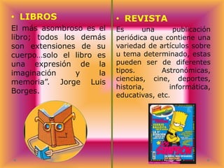 • LIBROS
El más asombroso es el
libro; todos los demás
son extensiones de su
cuerpo…solo el libro es
una expresión de la
imaginación
y
la
memoria”. Jorge Luis
Borges.

• REVISTA
Es
una
publicación
periódica que contiene una
variedad de artículos sobre
u tema determinado, estas
pueden ser de diferentes
tipos.
Astronómicas,
ciencias, cine, deportes,
historia,
informática,
educativas, etc.

 