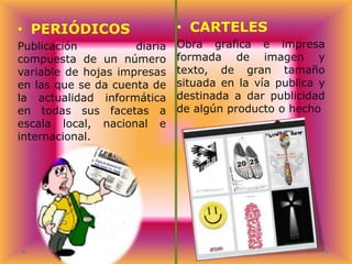 • PERIÓDICOS

• CARTELES

Publicación
diaria
compuesta de un número
variable de hojas impresas
en las que se da cuenta de
la actualidad informática
en todas sus facetas a
escala local, nacional e
internacional.

Obra grafica e impresa
formada de imagen y
texto, de gran tamaño
situada en la vía publica y
destinada a dar publicidad
de algún producto o hecho

 