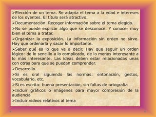 Elección de un tema. Se adapta el tema a la edad e intereses
de los oyentes. El título será atractivo.
Documentación. Recoger información sobre el tema elegido.
No se puede explicar algo que se desconoce. Y conocer muy
bien el tema a tratar.
Organizar la exposición. La información sin orden no sirve.
Hay que ordenarla y sacar lo importante.
Saber qué es lo que va a decir. Hay que seguir un orden
lógico: de lo sencillo a lo complicado, de lo menos interesante a
lo más interesante. Las ideas deben estar relacionadas unas
con otras para que se puedan comprender.
Desarrollo.
Si es oral siguiendo las normas: entonación, gestos,
vocabulario, etc.
Si es escrita: buena presentación, sin faltas de ortografía
Incluir gráficos o imágenes para mayor compresión de la
audiencia
Incluir videos relativos al tema

 