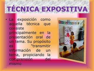 TÉCNICA EXPOSITIVA
• La exposición como
aquella técnica que
consiste
principalmente en la
presentación oral de
un tema. Su propósito
es
"transmitir
información de un
tema, propiciando la
comprensión
del
mismo

 