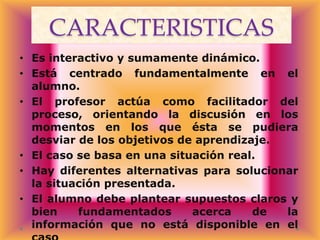 CARACTERISTICAS
• Es interactivo y sumamente dinámico.
• Está centrado fundamentalmente en el
alumno.
• El profesor actúa como facilitador del
proceso, orientando la discusión en los
momentos en los que ésta se pudiera
desviar de los objetivos de aprendizaje.
• El caso se basa en una situación real.
• Hay diferentes alternativas para solucionar
la situación presentada.
• El alumno debe plantear supuestos claros y
bien
fundamentados
acerca
de
la
información que no está disponible en el

 