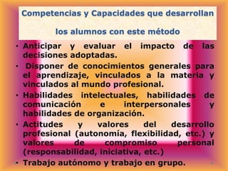 Competencias y Capacidades que desarrollan
los alumnos con este método
• Anticipar y evaluar el impacto de las
decisiones adoptadas.
• Disponer de conocimientos generales para
el aprendizaje, vinculados a la materia y
vinculados al mundo profesional.
• Habilidades intelectuales, habilidades de
comunicación
e
interpersonales
y
habilidades de organización.
• Actitudes
y
valores
del
desarrollo
profesional (autonomía, flexibilidad, etc.) y
valores
de
compromiso
personal
(responsabilidad, iniciativa, etc.)
• Trabajo autónomo y trabajo en grupo.

 