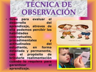 TÉCNICA DE
OBSERVACIÓN
• Sirve para evaluar el
desarrollo
del
aprendizaje, atreves de
ella podemos percibir las
habilidades
conceptuales,
procedimentales
y
actitudinales
del
estudiante,
en
forma
detallada y permanente,
con
el
propósito
de
brindarle realimentación
cuando lo requiera para
garantizar
el
aprendizaje.

 