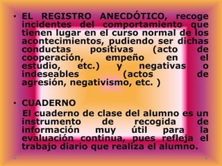 • EL REGISTRO ANECDÓTICO, recoge
incidentes del comportamiento que
tienen lugar en el curso normal de los
acontecimientos, pudiendo ser dichas
conductas
positivas
(acto
de
cooperación,
empeño
en
el
estudio,
etc.)
y
negativas
o
indeseables
(actos
de
agresión, negativismo, etc. )
• CUADERNO
El cuaderno de clase del alumno es un
instrumento
de
recogida
de
información
muy
útil
para
la
evaluación continua, pues refleja el
trabajo diario que realiza el alumno.

 