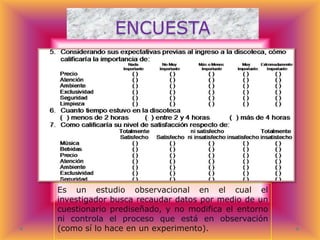 ENCUESTA

Es un estudio observacional en el cual el
investigador busca recaudar datos por medio de un
cuestionario prediseñado, y no modifica el entorno
ni controla el proceso que está en observación
(como sí lo hace en un experimento).

 