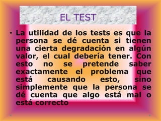 EL TEST
• La utilidad de los tests es que la
persona se dé cuenta si tienen
una cierta degradación en algún
valor, el cual debería tener. Con
esto no se pretende saber
exactamente el problema que
está
causando
esto,
sino
simplemente que la persona se
dé cuenta que algo está mal o
está correcto

 
