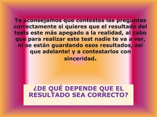 Te aconsejamos que contestes las preguntas
correctamente si quieres que el resultado del
tests este más apegado a la realidad, al cabo
que para realizar este test nadie te va a ver,
ni se están guardando esos resultados, así
que adelante! y a contestarlos con
sinceridad.

¿DE QUÉ DEPENDE QUE EL
RESULTADO SEA CORRECTO?

 