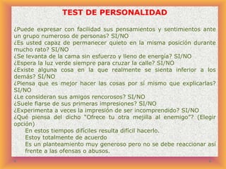 TEST DE PERSONALIDAD
¿Puede expresar con facilidad sus pensamientos y sentimientos ante
un grupo numeroso de personas? SI/NO
¿Es usted capaz de permanecer quieto en la misma posición durante
mucho rato? SI/NO
¿Se levanta de la cama sin esfuerzo y lleno de energía? SI/NO
¿Espera la luz verde siempre para cruzar la calle? SI/NO
¿Existe alguna cosa en la que realmente se sienta inferior a los
demás? SI/NO
¿Piensa que es mejor hacer las cosas por sí mismo que explicarlas?
SI/NO
¿Le consideran sus amigos rencorosos? SI/NO
¿Suele fiarse de sus primeras impresiones? SI/NO
¿Experimenta a veces la impresión de ser incomprendido? SI/NO
¿Qué piensa del dicho “Ofrece tu otra mejilla al enemigo”? (Elegir
opción)
En estos tiempos difíciles resulta difícil hacerlo.
Estoy totalmente de acuerdo
Es un planteamiento muy generoso pero no se debe reaccionar así
frente a las ofensas o abusos.

 