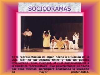 SOCIODRAMAS

Es la representación de algún hecho o situación de la
vida real en un espacio físico y con un público
involucrado (ellos mismos), el cual posteriormente a
la temática representada -que generalmente es hecha
por ellos mismos- participará analizando la situación
en
mayor
profundidad.

 