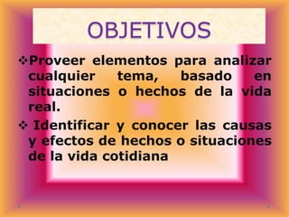 OBJETIVOS
Proveer elementos para analizar
cualquier
tema,
basado
en
situaciones o hechos de la vida
real.
 Identificar y conocer las causas
y efectos de hechos o situaciones
de la vida cotidiana

 