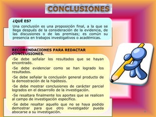 ¿QUÉ ES?
Una conclusión es una proposición final, a la que se
llega después de la consideración de la evidencia, de
las discusiones o de las premisas; es común su
presencia en trabajos investigativos o académicas.

RECOMENDACIONES PARA REDACTAR
CONCLUSIONES.
-Se debe señalar los resultados que se hayan
encontrado.
-Se debe evidenciar como se han logrado los
resultados.

-Se debe señalar la conclusión general producto de
la demostración de la hipótesis.
-Se debe mostrar conclusiones de carácter parcial
logrados en el desarrollo de la investigación.
-Se resaltara finalmente los aportes que se realicen
al campo de investigación específico.

-Se debe resaltar aquello que no se haya podido
demostrar para que otro investigador pueda
abocarse a su investigación.

 