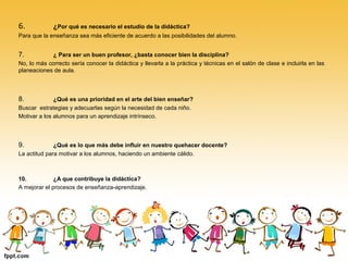 6. ¿Por qué es necesario el estudio de la didáctica?
Para que la enseñanza sea más eficiente de acuerdo a las posibilidades del alumno.
7. ¿ Para ser un buen profesor, ¿basta conocer bien la disciplina?
No, lo más correcto sería conocer la didáctica y llevarla a la práctica y técnicas en el salón de clase e incluirla en las
planeaciones de aula.
8. ¿Qué es una prioridad en el arte del bien enseñar?
Buscar estrategias y adecuarlas según la necesidad de cada niño.
Motivar a los alumnos para un aprendizaje intrínseco.
9. ¿Qué es lo que más debe influir en nuestro quehacer docente?
La actitud para motivar a los alumnos, haciendo un ambiente cálido.
10. ¿A que contribuye la didáctica?
A mejorar el procesos de enseñanza-aprendizaje.
 