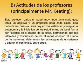 B) Actitudes de los profesores
(principalmente Mr. Keating):
Este profesor realizo un papel muy importante dado que,
tenía un objetivo y un propósito para cada clase. Esa
debería ser nuestra tarea hoy en día, estimular y aceptar la
autonomía y la iniciativa de los estudiantes, de igual forma
ser flexibles en el diseño de la clase, permitiendo que los
intereses y respuestas de los alumnos orienten el rumbo
de las sesiones, determinen las estrategias de enseñanza
y alteren el contenido, entre otros.
 