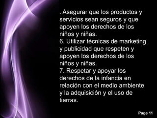 . Asegurar que los productos y
servicios sean seguros y que
apoyen los derechos de los
niños y niñas.
6. Utilizar técnicas de marketing
y publicidad que respeten y
apoyen los derechos de los
niños y niñas.
7. Respetar y apoyar los
derechos de la infancia en
relación con el medio ambiente
y la adquisición y el uso de
tierras.

                              Page 11
 