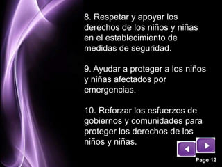 8. Respetar y apoyar los
derechos de los niños y niñas
en el establecimiento de
medidas de seguridad.

9. Ayudar a proteger a los niños
y niñas afectados por
emergencias.

10. Reforzar los esfuerzos de
gobiernos y comunidades para
proteger los derechos de los
niños y niñas.

                             Page 12
 