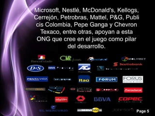 Microsoft, Nestlé, McDonald's, Kellogs,
Cerrejón, Petrobras, Mattel, P&G, Publi
cis Colombia, Pepe Ganga y Chevron
  Texaco, entre otras, apoyan a esta
 ONG que cree en el juego como pilar
            del desarrollo.




                                      Page 5
 