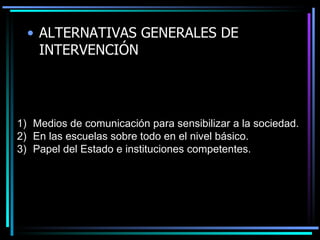 ALTERNATIVAS GENERALES DE INTERVENCI Ó N Medios de comunicación para sensibilizar a la sociedad. En las escuelas sobre todo en el nivel básico. Papel del Estado e instituciones competentes. 