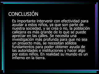 CONCLUSI Ó N Es importante  intervenir con efectividad  para ayudar a estos niños, ya que son parte de nuestra sociedad ,  y se crea o no, la población callejera es más grande de lo que se puede apreciar en las calles. Se necesita una investigación m á s profunda para que no sea un  proyect o más, se necesitan  sólidos  fundamentos para poder  obtener ayuda  de las autoridades  e instituciones  y hacer algo por estos niños .   E n realidad su mundo es un infierno en la tierra. 