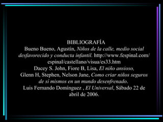 BIBLIOGRAF Í A Bueno Bueno, Agustín,  Niños de la calle, medio social desfavorecido y conducta infantil.  http://www.fespinal.com/espinal/castellano/visua/es33.htm Dacey S. John, Fiore B, Lisa,  El niño ansioso, Glenn H, Stephen, Nelson Jane,  Como criar niños seguros de s í  mismos en un mundo desenfrenado .   Lu i s Fernando Domínguez ,  El Universal , Sábado 22 de abril de 2006 . 